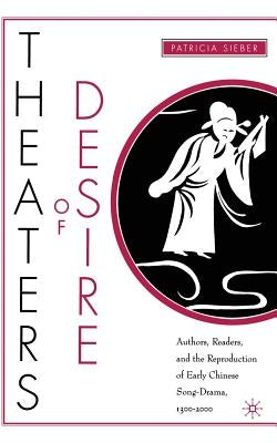 Theaters of Desire: Authors, Readers, and the Reproduction of Early Chinese Song-Drama, 1300-2000 by Sieber, P.