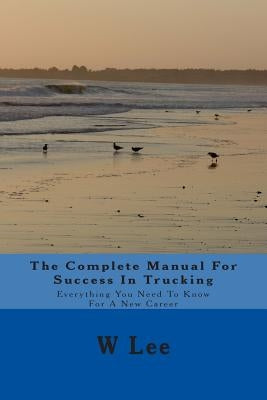 The Complete Manual For Success In Trucking: Everything You Need To Know For A New Career by Lee, W.