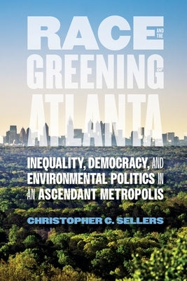 Race and the Greening of Atlanta: Inequality, Democracy, and Environmental Politics in an Ascendant Metropolis by Sellers, Christopher C.