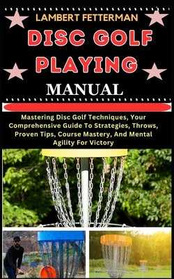 Disc Golf Playing Manual: Mastering Disc Golf Techniques, Your Comprehensive Guide To Strategies, Throws, Proven Tips, Course Mastery, And Menta by Fetterman, Lambert
