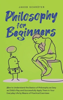 Philosophy for Beginners How to Understand the Basics of Philosophy as Easy as Child's Play and Successfully Apply Them in Your Everyday Life by Means by SchrÃ¶ter, Jakob