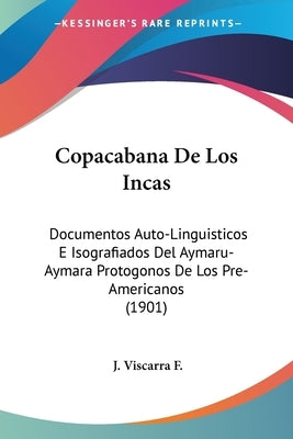 Copacabana De Los Incas: Documentos Auto-Linguisticos E Isografiados Del Aymaru-Aymara Protogonos De Los Pre-Americanos (1901) by F, J. Viscarra