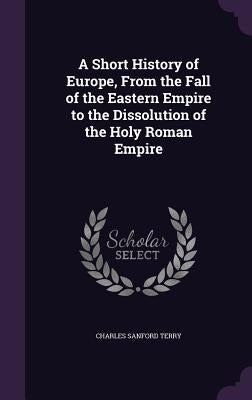 A Short History of Europe, From the Fall of the Eastern Empire to the Dissolution of the Holy Roman Empire by Terry, Charles Sanford