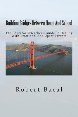Building Bridges Between Home And School: The Educator's/Teacher's Guide To Dealing With Emotional And Upset Parents by Bacal, Robert