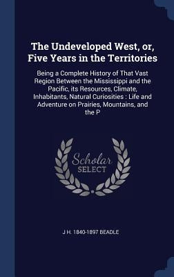 The Undeveloped West, or, Five Years in the Territories: Being a Complete History of That Vast Region Between the Mississippi and the Pacific, its Res by Beadle, J. H. 1840-1897