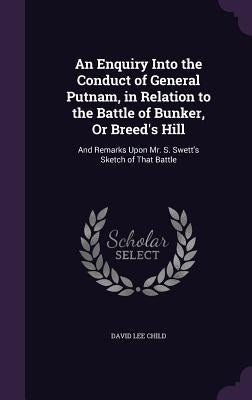 An Enquiry Into the Conduct of General Putnam, in Relation to the Battle of Bunker, Or Breed's Hill: And Remarks Upon Mr. S. Swett's Sketch of That Ba by Child, David Lee