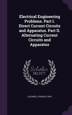 Electrical Engineering Problems. Part I. Direct Current Circuits and Apparatus. Part II. Alternating Current Circuits and Apparatus by Caldwell, Francis Cary