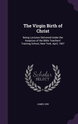 The Virgin Birth of Christ: Being Lectures Delivered Under the Auspices of the Bible Teachers' Training School, New York, April, 1907 by Orr, James