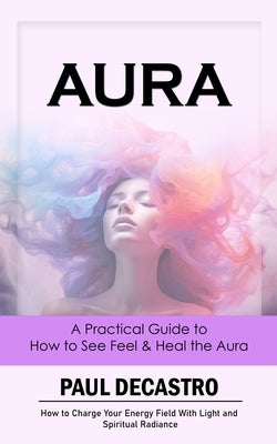 Aura: A Practical Guide to How to See Feel & Heal the Aura (How to Charge Your Energy Field With Light and Spiritual Radianc by Decastro, Paul