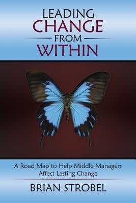 Leading Change From Within: A Road Map to Help Middle Managers Affect Lasting Change by Strobel, Brian