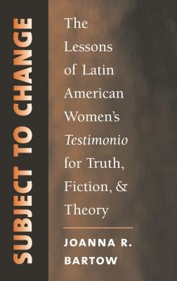 Subject to Change: The Lessons of Latin American Women's Testimonio for Truth, Fiction, and Theory by Bartow, Joanna R.