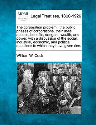 The Corporation Problem: The Public Phases of Corporations, Their Uses, Abuses, Benefits, Dangers, Wealth, and Power, with a Discussion of the by Cook, William W.