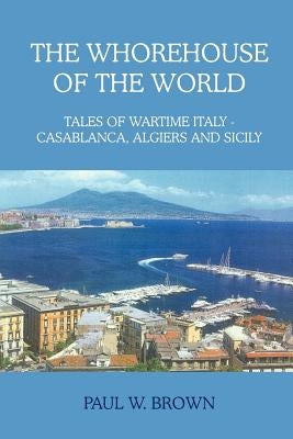 The Whorehouse of the World: Tales of Wartime Italy - Casablanca, Algiers and Sicily by Brown, Paul W.