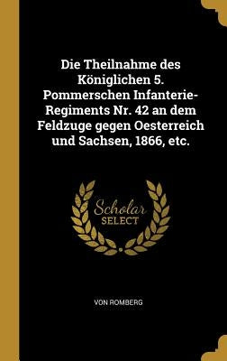 Die Theilnahme des Königlichen 5. Pommerschen Infanterie-Regiments Nr. 42 an dem Feldzuge gegen Oesterreich und Sachsen, 1866, etc. by Romberg, Von