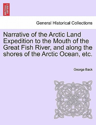 Narrative of the Arctic Land Expedition to the Mouth of the Great Fish River, and Along the Shores of the Arctic Ocean, Etc. by Back, George