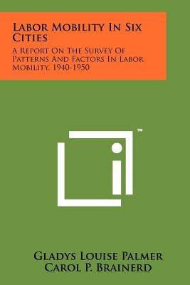 Labor Mobility In Six Cities: A Report On The Survey Of Patterns And Factors In Labor Mobility, 1940-1950 by Palmer, Gladys Louise