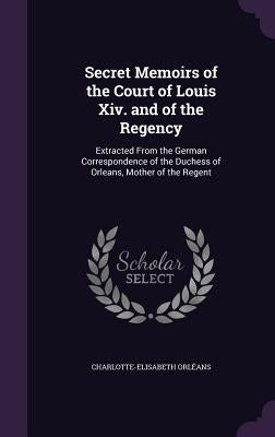 Secret Memoirs of the Court of Louis Xiv. and of the Regency: Extracted From the German Correspondence of the Duchess of Orleans, Mother of the Regent by OrlÃ©ans, Charlotte-Elisabeth
