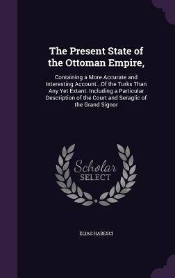The Present State of the Ottoman Empire,: Containing a More Accurate and Interesting Account...Of the Turks Than Any Yet Extant. Including a Particula by Habesci, Elias