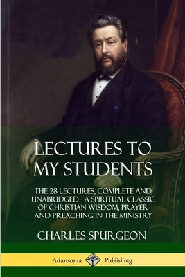 Lectures to My Students: The 28 Lectures, Complete and Unabridged, A Spiritual Classic of Christian Wisdom, Prayer and Preaching in the Ministry by Spurgeon, Charles