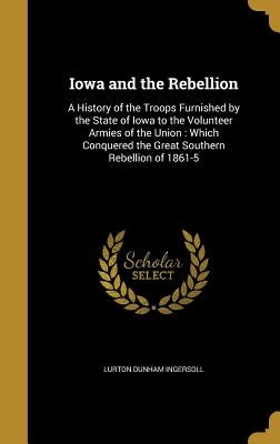 Iowa and the Rebellion: A History of the Troops Furnished by the State of Iowa to the Volunteer Armies of the Union: Which Conquered the Great by Ingersoll, Lurton Dunham
