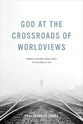 God at the Crossroads of Worldviews: Toward a Different Debate about the Existence of God by Chung, Paul Seungoh