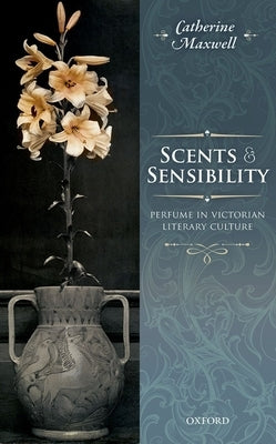 Scents and Sensibility: Perfume in Victorian Literary Culture by Maxwell, Catherine