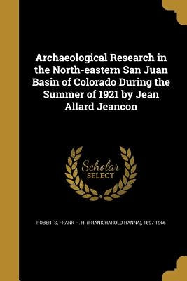 Archaeological Research in the North-eastern San Juan Basin of Colorado During the Summer of 1921 by Jean Allard Jeancon by Roberts, Frank H. H. (Frank Harold Hanna