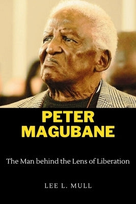Peter Magubane: The Man behind the Lens of Liberation by Mull, Lee L.
