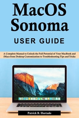 macOS Sonoma User Guide: A Complete Manual to Unlock the Full Potential of Your MacBook and iMacs from Desktop Customization to Troubleshooting by B. Hurtado, Patrick