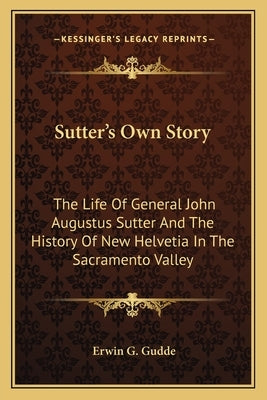 Sutter's Own Story: The Life Of General John Augustus Sutter And The History Of New Helvetia In The Sacramento Valley by Gudde, Erwin G.