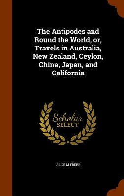 The Antipodes and Round the World, or, Travels in Australia, New Zealand, Ceylon, China, Japan, and California by Frere, Alice M.