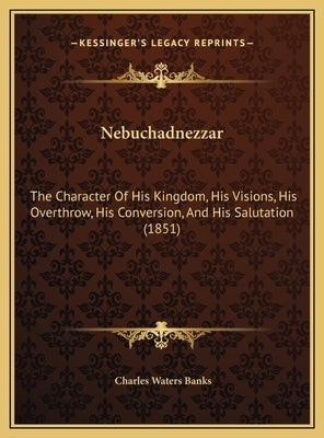 Nebuchadnezzar: The Character Of His Kingdom, His Visions, His Overthrow, His Conversion, And His Salutation (1851) by Banks, Charles Waters