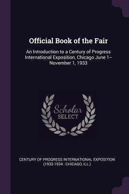 Official Book of the Fair: An Introduction to a Century of Progress International Exposition, Chicago June 1--November 1, 1933 by Century of Progress International Exposi