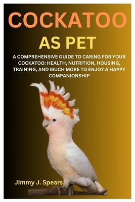 Cockatoo as Pet: A Comprehensive Guide to Caring for Your Cockatoo: Health, Nutrition, Housing, Training, and Much More to Enjoy a Happy Companionship by J. Spears, Jimmy