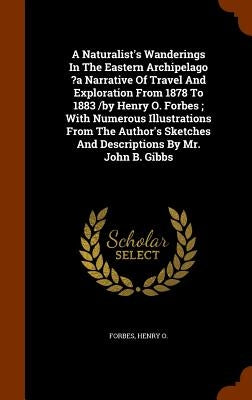 A Naturalist's Wanderings In The Eastern Archipelago ?a Narrative Of Travel And Exploration From 1878 To 1883 /by Henry O. Forbes; With Numerous Illus by O, Forbes Henry