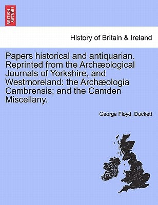 Papers Historical and Antiquarian. Reprinted from the Arch Ological Journals of Yorkshire, and Westmoreland: The Arch Ologia Cambrensis; And the Camde by Duckett, George Floyd