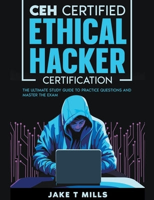 CEH Certified Ethical Hacker Certification The Ultimate Study Guide to Practice Questions and Master the Exam by Mills, Jake T.