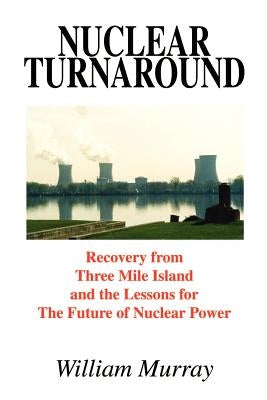 Nuclear Turnaround: Recovery from Three Mile Island and the Lessons for The Future of Nuclear Power by Murray, William