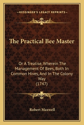 The Practical Bee Master: Or A Treatise, Wherein The Management Of Bees, Both In Common Hives, And In The Colony Way (1747) by Maxwell, Robert
