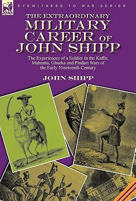 The Extraordinary Military Career of John Shipp: the Experiences of a Soldier in the Kaffir, Mahratta, Ghurka and Pindari Wars of the Early Nineteenth by Shipp, John