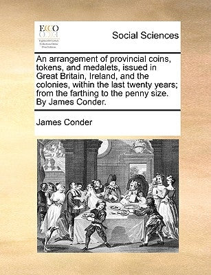 An Arrangement of Provincial Coins, Tokens, and Medalets, Issued in Great Britain, Ireland, and the Colonies, Within the Last Twenty Years; From the F by Conder, James