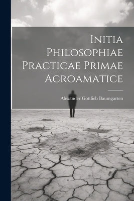 Initia Philosophiae Practicae Primae Acroamatice by Baumgarten, Alexander Gottlieb