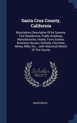 Santa Cruz County, California: Illustrations Descriptive Of Its Scenery, Fine Residences, Public Buildings, Manufactories, Hotels, Farm Scenes, Busin by Anonymous