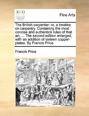The British Carpenter: Or, a Treatise on Carpentry. Containing the Most Concise and Authentick Rules of That Art, ... the Second Edition Enla by Price, Francis