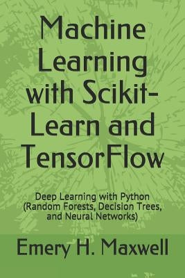 Machine Learning with Scikit-Learn and TensorFlow: Deep Learning with Python (Random Forests, Decision Trees, and Neural Networks) by Maxwell, Emery H.