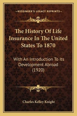 The History Of Life Insurance In The United States To 1870: With An Introduction To Its Development Abroad (1920) by Knight, Charles Kelley