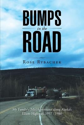 Bumps in the Road: My Family's (Mis)Adventures along Alaska's Elliott Highway, 1957 - 1980 by Rybachek, Rose