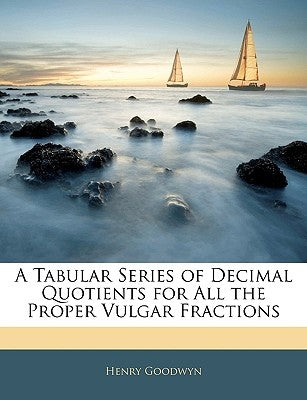 A Tabular Series of Decimal Quotients for All the Proper Vulgar Fractions by Goodwyn, Henry