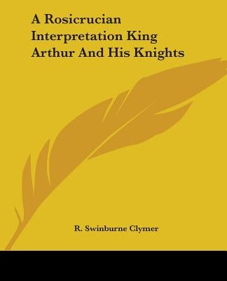 A Rosicrucian Interpretation King Arthur And His Knights by Clymer, R. Swinburne