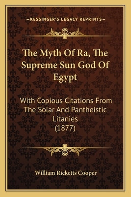 The Myth Of Ra, The Supreme Sun God Of Egypt: With Copious Citations From The Solar And Pantheistic Litanies (1877) by Cooper, William Ricketts